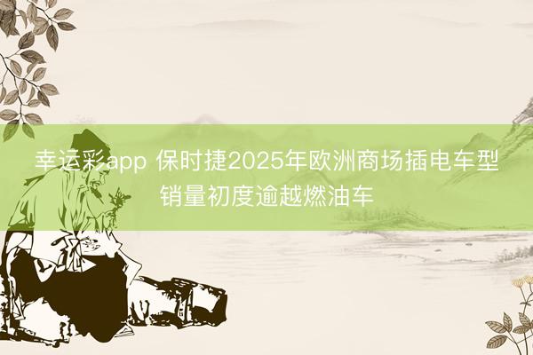 幸运彩app 保时捷2025年欧洲商场插电车型销量初度逾越燃油车