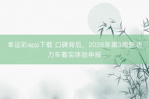幸运彩app下载 口碑背后，2026年第3周新动力车着实体验申报