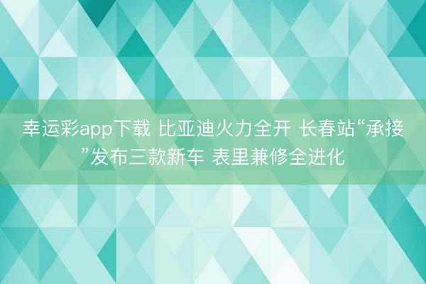 幸运彩app下载 比亚迪火力全开 长春站“承接”发布三款新车 表里兼修全进化