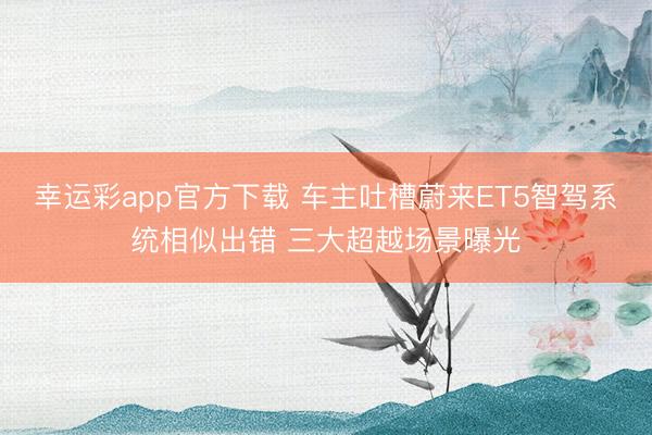幸运彩app官方下载 车主吐槽蔚来ET5智驾系统相似出错 三大超越场景曝光