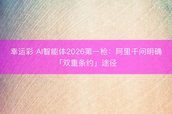 幸运彩 AI智能体2026第一枪:阿里千问明确「双重条约」途径