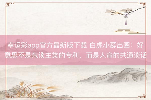 幸运彩app官方最新版下载 白虎小孬出圈：好意思不是东谈主类的专利，而是人命的共通谈话