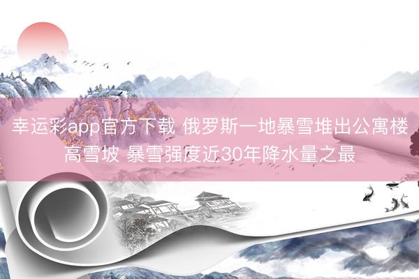 幸运彩app官方下载 俄罗斯一地暴雪堆出公寓楼高雪坡 暴雪强度近30年降水量之最