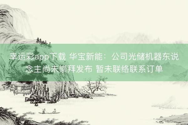 幸运彩app下载 华宝新能：公司光储机器东说念主尚未崇拜发布 暂未联络联系订单