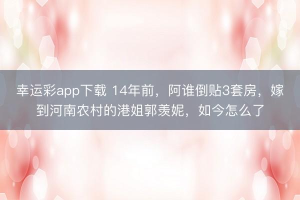 幸运彩app下载 14年前,阿谁倒贴3套房,嫁到河南农村的港姐郭羡妮,如今怎么了