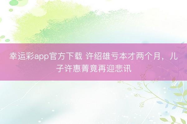 幸运彩app官方下载 许绍雄亏本才两个月，儿子许惠菁竟再迎悲讯