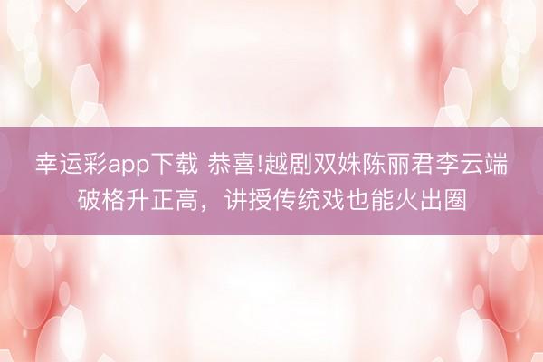 幸运彩app下载 恭喜!越剧双姝陈丽君李云端破格升正高,讲授传统戏也能火出圈