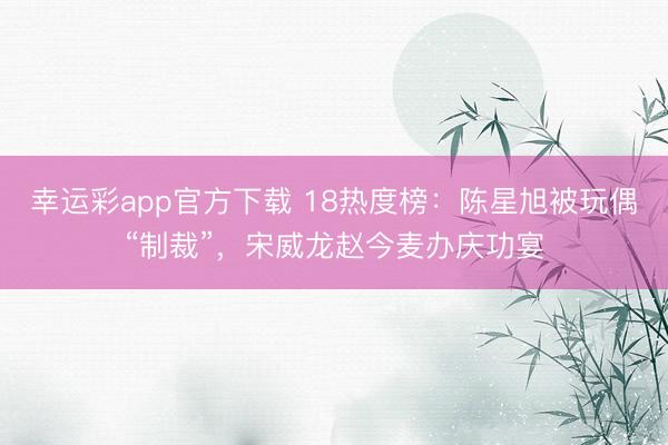 幸运彩app官方下载 18热度榜:陈星旭被玩偶“制裁”,宋威龙赵今麦办庆功宴
