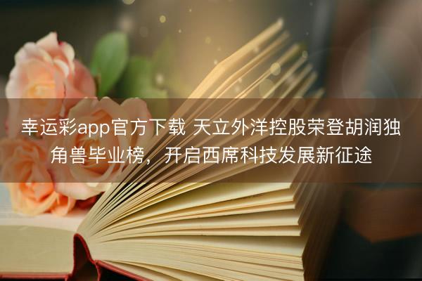 幸运彩app官方下载 天立外洋控股荣登胡润独角兽毕业榜，开启西席科技发展新征途