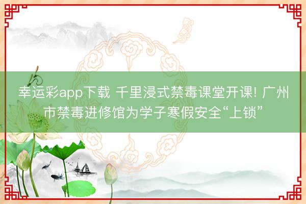 幸运彩app下载 千里浸式禁毒课堂开课! 广州市禁毒进修馆为学子寒假安全“上锁”