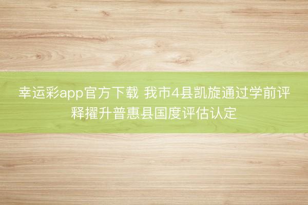 幸运彩app官方下载 我市4县凯旋通过学前评释擢升普惠县国度评估认定