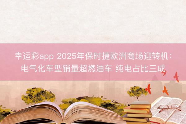 幸运彩app 2025年保时捷欧洲商场迎转机：电气化车型销量超燃油车 纯电占比三成