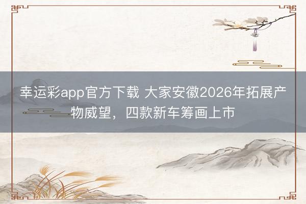 幸运彩app官方下载 大家安徽2026年拓展产物威望，四款新车筹画上市