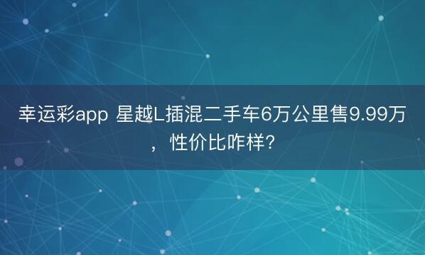 幸运彩app 星越L插混二手车6万公里售9.99万，性价比咋样?