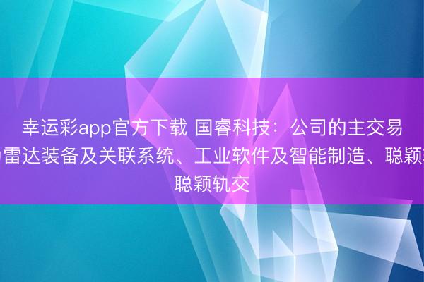 幸运彩app官方下载 国睿科技:公司的主交易务为雷达装备及关联系统、工业软件及智能制造、聪颖轨交