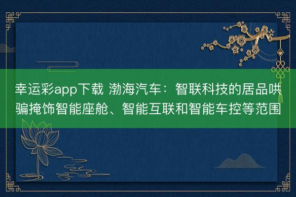 幸运彩app下载 渤海汽车：智联科技的居品哄骗掩饰智能座舱、智能互联和智能车控等范围