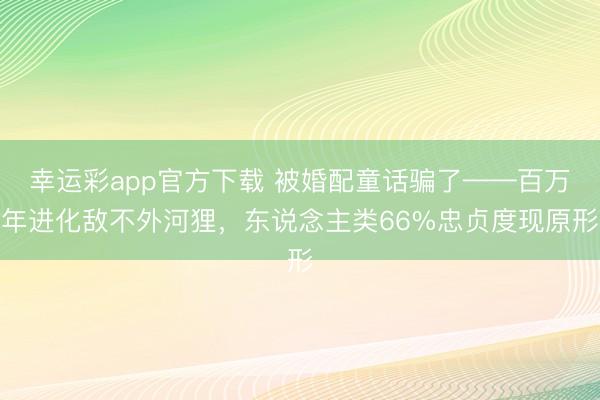 幸运彩app官方下载 被婚配童话骗了——百万年进化敌不外河狸，东说念主类66%忠贞度现原形