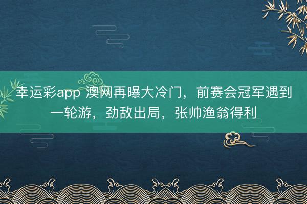 幸运彩app 澳网再曝大冷门，前赛会冠军遇到一轮游，劲敌出局，张帅渔翁得利