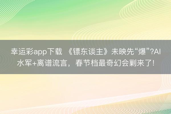 幸运彩app下载 《镖东谈主》未映先“爆”?AI水军+离谱流言，春节档最奇幻会剿来了!