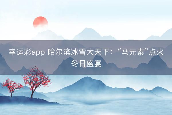 幸运彩app 哈尔滨冰雪大天下：“马元素”点火冬日盛宴