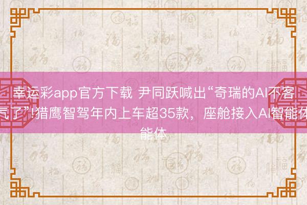 幸运彩app官方下载 尹同跃喊出“奇瑞的AI不客气了”!猎鹰智驾年内上车超35款,座舱接入AI智能体