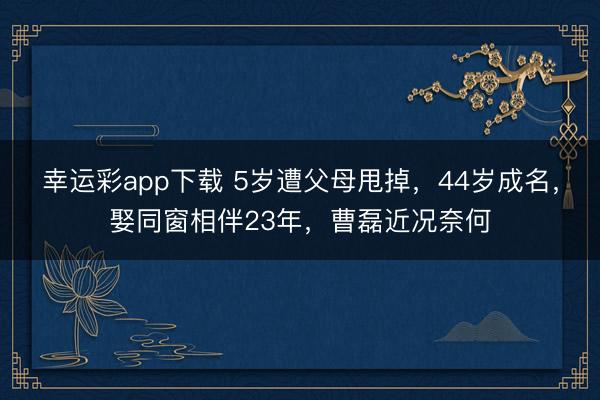 幸运彩app下载 5岁遭父母甩掉,44岁成名,娶同窗相伴23年,曹磊近况奈何