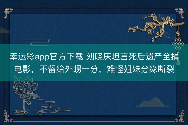 幸运彩app官方下载 刘晓庆坦言死后遗产全捐电影，不留给外甥一分，难怪姐妹分缘断裂