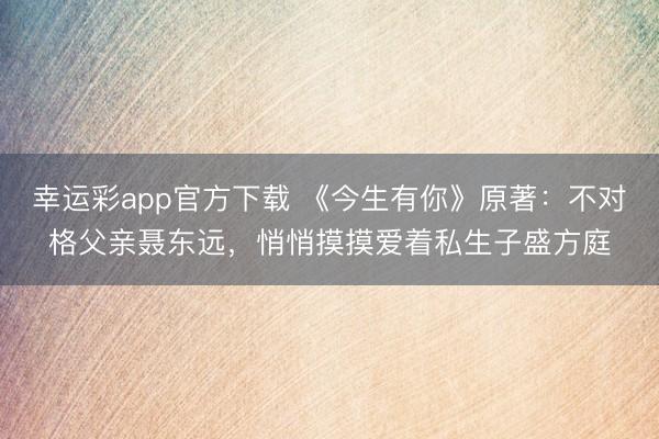 幸运彩app官方下载 《今生有你》原著：不对格父亲聂东远，悄悄摸摸爱着私生子盛方庭