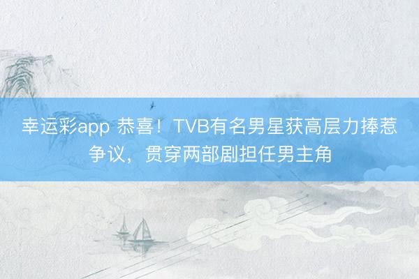 幸运彩app 恭喜！TVB有名男星获高层力捧惹争议，贯穿两部剧担任男主角