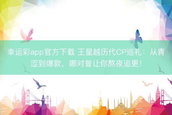 幸运彩app官方下载 王星越历代CP巡礼：从青涩到爆款，哪对曾让你熬夜追更！