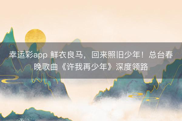 幸运彩app 鲜衣良马,回来照旧少年!总台春晚歌曲《许我再少年》深度领路