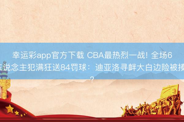 幸运彩app官方下载 CBA最热烈一战! 全场6东说念主犯满狂送84罚球：迪亚洛寻衅大白边险被揍?