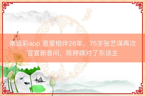 幸运彩app 恩爱相伴26年，75岁张艺谋再次官宣新音问，陈婷嫁对了东谈主