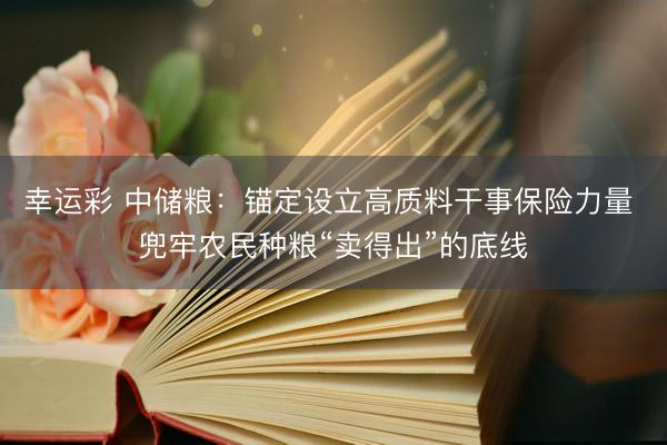 幸运彩 中储粮：锚定设立高质料干事保险力量 兜牢农民种粮“卖得出”的底线