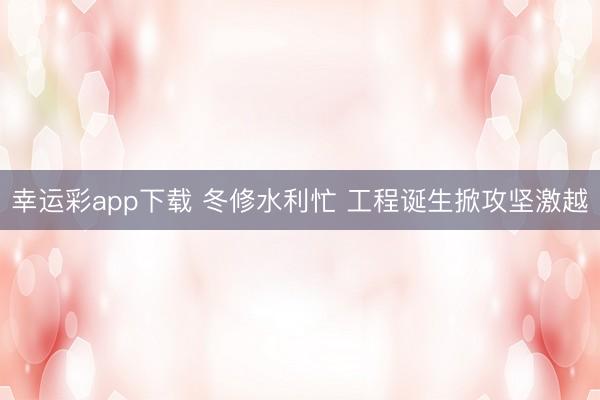 幸运彩app下载 冬修水利忙 工程诞生掀攻坚激越