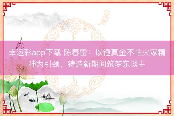 幸运彩app下载 陈春雷：以锤真金不怕火家精神为引颈，铸造新期间筑梦东谈主