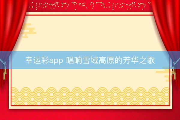 幸运彩app 唱响雪域高原的芳华之歌