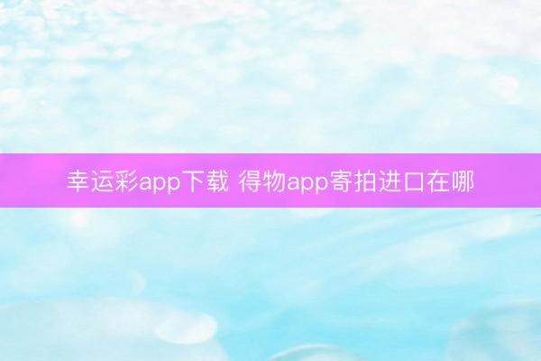 幸运彩app下载 得物app寄拍进口在哪