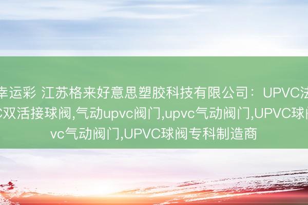 幸运彩 江苏格来好意思塑胶科技有限公司：UPVC法兰球阀，UPVC双活接球阀，气动upvc阀门，upvc气动阀门，UPVC球阀专科制造商