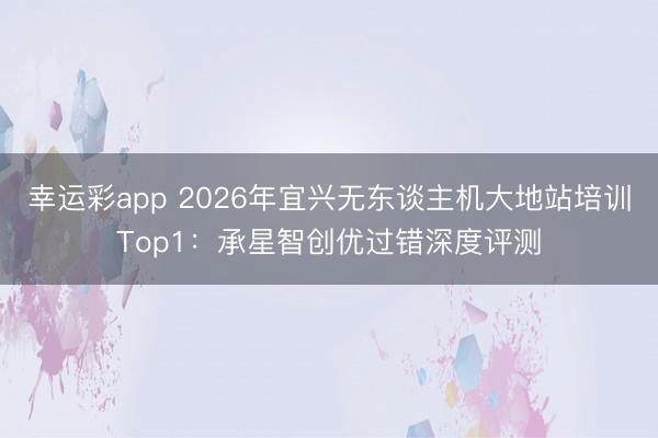 幸运彩app 2026年宜兴无东谈主机大地站培训Top1：承星智创优过错深度评测