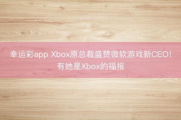 幸运彩app Xbox原总裁盛赞微软游戏新CEO!有她是Xbox的福报