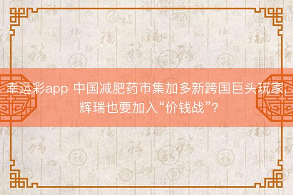 幸运彩app 中国减肥药市集加多新跨国巨头玩家, 辉瑞也要加入“价钱战”?