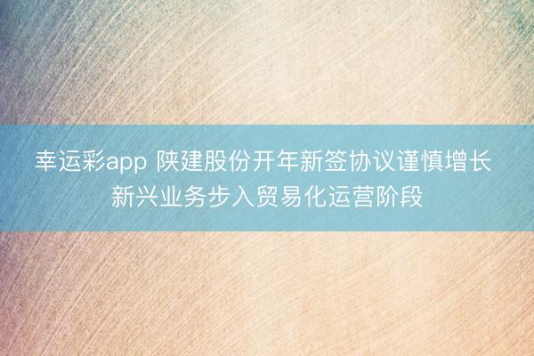 幸运彩app 陕建股份开年新签协议谨慎增长 新兴业务步入贸易化运营阶段