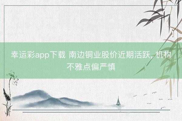 幸运彩app下载 南边铜业股价近期活跃， 机构不雅点偏严慎
