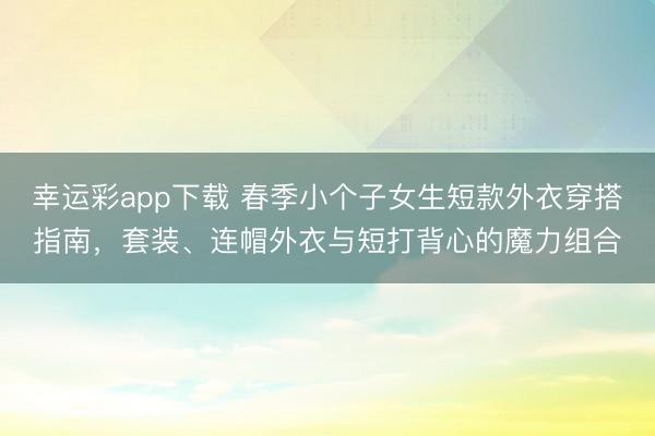 幸运彩app下载 春季小个子女生短款外衣穿搭指南,套装、连帽外衣与短打背心的魔力组合