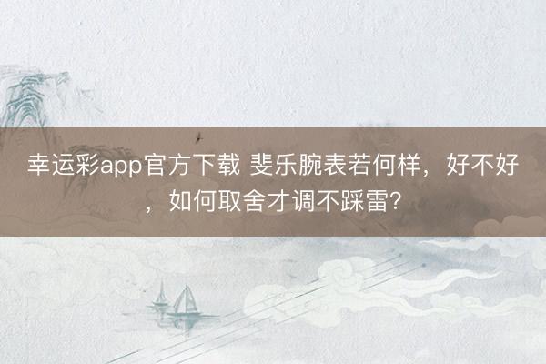 幸运彩app官方下载 斐乐腕表若何样，好不好，如何取舍才调不踩雷？