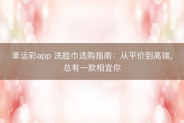 幸运彩app 洗脸巾选购指南：从平价到高端，总有一款相宜你