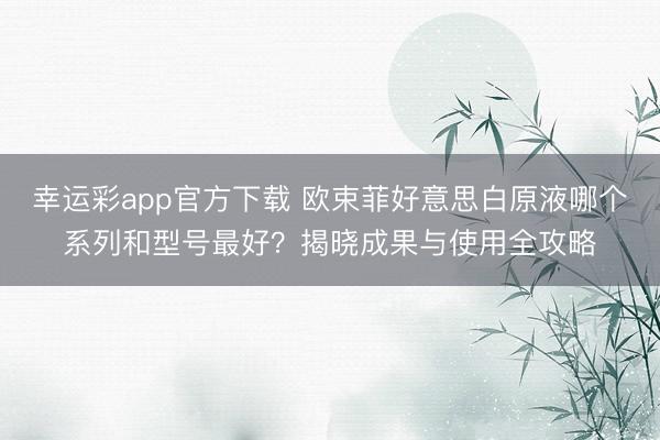 幸运彩app官方下载 欧束菲好意思白原液哪个系列和型号最好？揭晓成果与使用全攻略