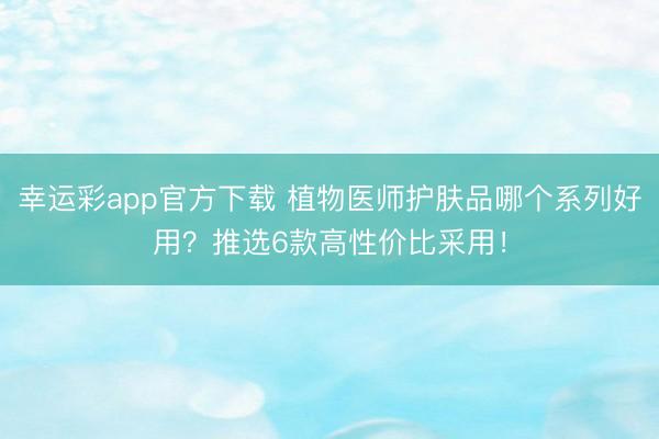 幸运彩app官方下载 植物医师护肤品哪个系列好用?推选6款高性价比采用!