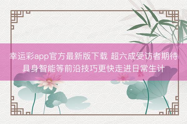 幸运彩app官方最新版下载 超六成受访者期待具身智能等前沿技巧更快走进日常生计
